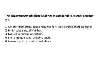 The disadvantages of rolling bearings as compared to journal bearings
are:
1. Greater diametrical space required for a comparable shaft diameter.
2. Initial cost is usually higher.
3. Noisier in normal operation.
4. Finite life due to failure by fatigue.
5. Lesser capacity to withstand shock.
 