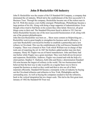 John D Rockefeller Oil Industry
John D. Rockefeller was the creator of the US Standard Oil Company, a company that
dominated the oil industry, Which led to the establishment of the first successful U.S.
Business Trust. Through the company, Rockefeller became one of the richest men in
the US. With this money a new hobby emerged. Philanthropy, Philanthropy became a
large portion of his life. Along with being a large supporter of industrialization. Even
though critics tried to find holes in his system they often failed. However, all great
things come to their end. The Standard Oilsystem faced is defeat in 1911 but not
before Rockefeller became one of the most successful businessmen of all, along with
one of the greatest philanthropists.
John Davison Rockefeller was born on ... Show more content on Helpwriting.net ...
Rockefeller went to great lengths to strengthen his business and its efficiency. A
year later Rockefeller convinced his brother to establish a partnership and a new
refinery in Cleveland. This was the establishment of the well known Standard Oil
Company. There was a branch in New York which William was in charge of that
took care of exporting the oil. In 1867 the brothers added another man into their
company. Henry M. Flagler was an oil barrel manufacturer. John and Henry had
met before while Flagler was a grain merchant. They were both driven for power
and expansion. Rockefeller, Andrews, Flagler was created and with the help of a
silent partner, Stephen V. Harkness, both John and Henry s determination Standard
Oil soon became the largest oil refinery in the world. The two businessmen both
believed that the best way to rake in profits on a regular basis was to first to
expand the business as much as they could and then to also use all of their
materials efficiently. Standard Oil became a monopoly in the oil industry by buying
out the Cleveland refineries and refineries in New York, Philadelphia and the
surrounding area. As well as buying the companies needed to fuel the refineries,
back to the vertical integration but on a larger scale. This led to the first great trust.
January of 1882 the Standard Oil Trust was
 