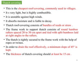 26
• This is the cheapest roof-covering, commonly used in villages.
• It s very light, but is highly combustible.
• It is unstable against high winds.
• It absorbs moisture and is liable to decay.
• Thatch roof-covering consists of bundles of reeds or straw .
• The frame work to support thatch consists of round bamboo
rafters spaced 20 to 30 cm apart and tied with split bamboos laid
at right angles to the rafters.
• The thatch is tightly secured to the frame work with the help of
ropes or twines.
• In order to drain the roof effectively, a minimum slope of 45° is
kept.
• The thickness of thatch covering should at least be 15 cm .
Thatch covering
 
