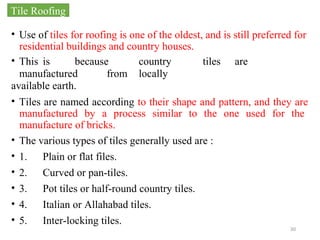 30
• Use of tiles for roofing is one of the oldest, and is still preferred for
residential buildings and country houses.
• This is because country tiles are
manufactured from locally
available earth.
• Tiles are named according to their shape and pattern, and they are
manufactured by a process similar to the one used for the
manufacture of bricks.
• The various types of tiles generally used are :
• 1. Plain or flat files.
• 2. Curved or pan-tiles.
• 3. Pot tiles or half-round country tiles.
• 4. Italian or Allahabad tiles.
• 5. Inter-locking tiles.
Tile Roofing
 