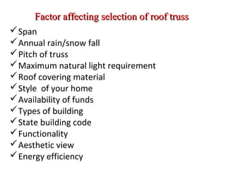 Factor affecting selection of roof trussFactor affecting selection of roof truss
Span
Annual rain/snow fall
Pitch of truss
Maximum natural light requirement
Roof covering material
Style of your home
Availability of funds
Types of building
State building code
Functionality
Aesthetic view
Energy efficiency
 