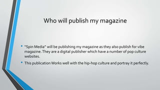 Who will publish my magazine 
• “Spin Media” will be publishing my magazine as they also publish for vibe 
magazine. They are a digital publisher which have a number of pop culture 
websites. 
• This publication Works well with the hip-hop culture and portray it perfectly. 
 