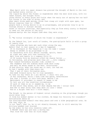 When April with its sweet showers has pierced the drought of March to the root
and bathed every rootlet in
the liquid by which the flower is engendered; when the west wind also, with its
sweet breath, has brought forth
young shoots in every grove and field; when the early sun of spring has run half
his course in the sign of Aries, and
when small birds make melody, birds that sleep all night with eyes open, (as
Nature inspires them to) --THEN
people have a strong desire to go on pilgrimages, and pilgrims long to go to
foreign shores to distant shrines
known in various countries. And especially they go from every county in England
to seek out the shrine of the holy
blessed martyr who has helped them when they were sick.
2
4: "By virtue (strength) of which the flower is engendered."
At the Tabard Inn, just south of London, the poet-pilgrim falls in with a group
of twenty nine
other pilgrims who have met each other along the way.
Befell that in that season on a day It happened
20 In Southwark at The Tabard as I lay inn name / lodged
Ready to wenden on my pilgrimage to go
To Canterbury with full devout couráge, spirit, heart
At night was come into that hostelry inn
Well nine and twenty in a company fully 29
25 Of sundry folk by áventure y-fall by chance fallen ...
In fellowship, and pilgrims were they all ...Into company
That toward Canterbury woulden ride. wished to
The chambers and the stables weren wide were roomy
And well we weren easèd at the best. entertained
30 And shortly, when the sunnè was to rest, sun had set
So had I spoken with them every one
That I was of their fellowship anon,
And madè forward early for to rise agreement
To take our way there as I you devise. I shall tell you
35 But natheless, while I have time and space, nevertheless
Ere that I further in this talè pace, Before I go
Methinketh it accordant to reason It seems to me
To tell you all the conditïon circumstances
Of each of them so as it seemèd me, to me
40 And which they weren, and of what degree And who / social rank
And eke in what array that they were in; also / dress
And at a knight then will I first begin.
The Knight is the person of highest social standing on the pilgrimage though you
would never know
it from his modest manner or his clothes. He keeps his ferocity for crusaders'
battlefields where he
has distinguished himself over many years and over a wide geographical area. As
the text says, he
is not "gay", that is, he is not showily dressed, but is still wearing the
military padded coat stained
by the armor he has only recently taken off.
A KNIGHT there was and that a worthy man
That from the timè that he first began
 