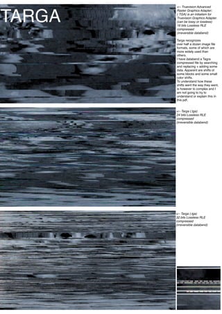 <-- Truevision Advanced



TARGA
        Raster Graphics Adapter;
        (.TGA) is an initialism for
        Truevision Graphics Adapter.
        (can be lossy or lossless)
        16 bits Lossless RLE
        compressed
        (irreversible databend)

        Targa recognizes
        over half a dozen image ﬁle
        formats, some of which are
        more widely used than
        others.
        I have databend a Tagra
        compressed ﬁle by searching
        and replacing + adding some
        data. Apparent are shifts of
        some blocks and some small
        color shifts.
        To understand how these
        shifts went the way they went,
        is however to complex and I
        am not going to try to
        understand or explain this in
        this pdf.


        <-- Targa (.tga)
        24 bits Lossless RLE
        compressed
        (irreversible databend)




        <-- Targa (.tga)
        32 bits Lossless RLE
        compressed
        (irreversible databend)




                              10
 