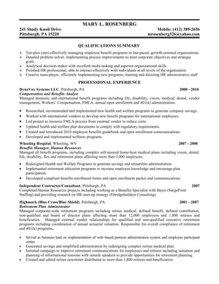 MARY L. ROSENBERG
241 Shady Knoll Drive                                                               Mobile: (412) 389-2656
Pittsburgh, PA 15220                                                            mrosenberg326@yahoo.com

                                    QUALIFICATIONS SUMMARY
 Ten-plus years effectively managing employee benefit programs in fast-paced, growth-oriented organizations.
 Detailed problem solver, implementing process improvements to meet corporate objectives and strategic
  goals
 Analytical decision-maker with excellent multi-tasking and superior organizational skills
 Polished HR professional, able to interact effectively with individuals at all levels of the organization
 Creative team player, efficiently implementing new programs, training and directing HR administrative staff

                                    PROFESSIONAL EXPERIENCE
DynaVox Systems LLC, Pittsburgh, PA                                                                2008 - 2010
Compensation and Benefits Analyst
Managed domestic and international benefit programs including life, disability, vision, medical, dental, vendor
management, Workers’ Compensation, FMLA, annual open enrollment and 401(k) administration.

•   Researched, recommended and implemented new health and welfare programs to generate company savings.
•   Worked with international vendors to develop new benefit programs for international employees.
•   Led project to insource FMLA process from external vendor to reduce costs.
•   Updated health and welfare plan documents to comply with regulatory requirements.
•   Created and introduced 2010 employee benefits guidebook and open enrollment communications.
•   Developed and implemented wellness programs.
Wheeling Hospital, Wheeling, WV                                                                 2007 - 2008
Benefits Manager, Human Resources
Managed all benefit programs, including complex self-insured home-host medical plans including vision, dental,
life, disability, flex and retirement plans affecting more than 2,000 employees.
•   Redesigned Health and Welfare Programs to generate savings and streamline administration.
•   Implemented retirement education programs to increase employee knowledge and encourage plan
    participation.
•   Developed compliant benefits enrollment forms and open enrollment packet and communications.
Independent Contractor/Consultant, Pittsburgh, PA                                                           2007
Completed Human Resources projects including working as a Benefits Specialist with Bayer (SurgePoint
Staffing) and providing research on HR start-up strategy (Ebridgebuilders Consulting).
Highmark (Blue Cross/Blue Shield), Pittsburgh, PA                                                 2001 - 2007
Retirement Plan Administrator
Managed corporate-wide retirement programs including retiree medical, defined benefit, defined contribution,
non-qualified and board of director plans affecting more than 12,000 employees and 1,800 retirees and
beneficiaries. Managed external vendor relationships for qualified and non-qualified executive retirement
programs including coordination of annual actuarial valuation. Responsible for overall compliance of retirement
and 401(k) programs.

•   Served as business lead on implementation of web–based pension administration system and employee participant
    center.
•   Generated savings and simplified administration by redesigning complex retiree medical plan.
•   Initiated campaign to improve retirement communications for employees and retirees including initiation and
    planning of informational sessions with outside speakers to provide opportunities for retirement planning.
•   Created and edited retiree newsletter distributed to more than 1,800 retirees and beneficiaries.
 