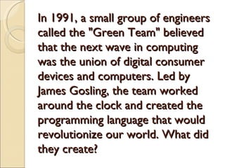 In 1991, a small group of engineers
called the "Green Team" believed
that the next wave in computing
was the union of digital consumer
devices and computers. Led by
James Gosling, the team worked
around the clock and created the
programming language that would
revolutionize our world. What did
they create?
 