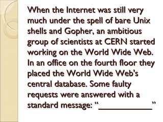 When the Internet was still very
much under the spell of bare Unix
shells and Gopher, an ambitious
group of scientists at CERN started
working on the World Wide Web.
In an office on the fourth floor they
placed the World Wide Web's
central database. Some faulty
requests were answered with a
standard message: “___________”
 