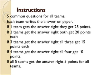 Instructions
5 common questions for all teams.
Each team writes the answer on paper.
If 1 team gets the answer right they get 25 points.
If 2 teams get the answer right both get 20 points
   each
If 3 teams get the answer right all three get 15
   points each
If 4 teams get the answer right all four get 10
   points.
If all 5 teams get the answer right 5 points for all
   teams.
 