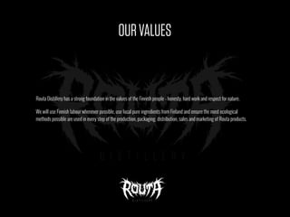 OURVALUES
Routa Distillery has a strong foundation in the values of the Finnish people - honesty, hard work and respect for nature.
We will use Finnish labour whenever possible, use local pure ingredients from Finland and ensure the most ecological
methods possible are used in every step of the production, packaging, distribution, sales and marketing of Routa products.
 