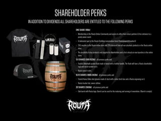 SHAREHOLDERPERKS
ONE SHARE (180€)
• Membership in the Routa Online Community and access to offers from future partners & free entrance to a
yearly owner event.
• A dedicated spot in the Routa Distillery conservation forest (luonnonperintosaatio.fi)
• 25€ voucher to the Routa online store and 25% discount from all non-alcoholic products in the Routa online
store.
• The possibility to buy products only targeted to shareholders and a first refusal on new launches in the online
store.
5–9 SHARES (900-1620€) - all previous perks and
• Finnish Ukkomatti pocket flask made of wood with a leather handle. The flask will have a Routa shareholder-
logo and serial number on it.
• Routa owner t-shirt.
10-19 SHARES (1800-3420€) - all previous perks and
• Finnish Koivu Ukko shot glasses made of steel with a silver birch box and a Routa engraving on it.
• Routa-trucker hat, owner edition.
20 SHARES (3600€) - all previous perks and
• Oak barrel with Routa logo. Barrel can be used for the maturing and serving of moonshine. (Barrel is empty).
INADDITIONTODIVIDENDSALLSHAREHOLDERSAREENTITLEDTOTHEFOLLOWINGPERKS
 