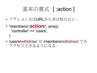 基本の書式 [ :action ]
●   アクション名はURLから受け取りたい。
●
    '/members/:action/', array(
      'controller' => 'users',
    )
●   /users/withdraw/ が /members/withdraw/ でも
    アクセスできるようになる。
 