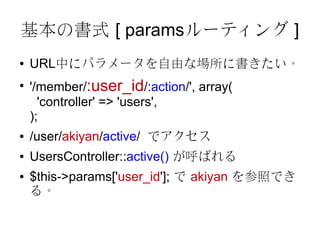 基本の書式 [ paramsルーティング ]
●   URL中にパラメータを自由な場所に書きたい。
●
    '/member/:user_id/:action/', array(
      'controller' => 'users',
    );
●   /user/akiyan/active/ でアクセス
●   UsersController::active() が呼ばれる
●   $this->params['user_id']; で akiyan を参照でき
    る。
 