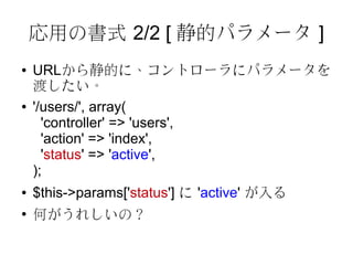 応用の書式 2/2 [ 静的パラメータ ]
●   URLから静的に、コントローラにパラメータを
    渡したい。
●   '/users/', array(
      'controller' => 'users',
      'action' => 'index',
      'status' => 'active',
    );
●   $this->params['status'] に 'active' が入る
●
    何がうれしいの？
 