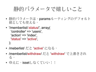 静的パラメータで嬉しいこと
●   静的パラメータは、paramsルーティングのデフォルト
    値としても使える。
●   '/memberlist/:status/', array(
      'controller' => 'users',
      'action' => 'index',
      'status' => 'active',
    );
●   /meberlist/ だと 'active' になる。
●   /memberlist/withdraw/ だと 'withdraw' で上書きされ
    る。
●   ゆえに、issetしなくていい！！
 