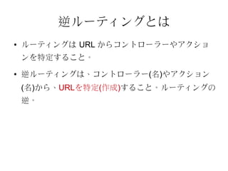 逆ルーティングとは
●   ルーティングは URL からコントローラーやアクショ
    ンを特定すること。
●   逆ルーティングは、コントローラー(名)やアクション
    (名)から、URLを特定(作成)すること。ルーティングの
    逆。
 