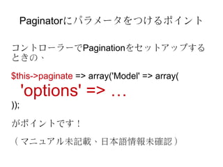 Paginatorにパラメータをつけるポイント

コントローラーでPaginationをセットアップする
ときの、

$this->paginate => array('Model' => array(
      'options' => …
));

がポイントです！

（マニュアル未記載、日本語情報未確認）
 