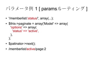 パラメータ例 1 [ paramsルーティング ]
●   '/memberlist/:status/', array(...);
●   $this->paginate = array('Model' => array(
      'options' => array(
        'status' => 'active',
      ),
    );
●   $patinator->next();
●   /memberlist/active/page:2
 