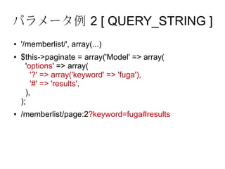 パラメータ例 2 [ QUERY_STRING ]
●   '/memberlist/', array(...)
●   $this->paginate = array('Model' => array(
      'options' => array(
        '?' => array('keyword' => 'fuga'),
        '#' => 'results',
      ),
    );
●   /memberlist/page:2?keyword=fuga#results
 