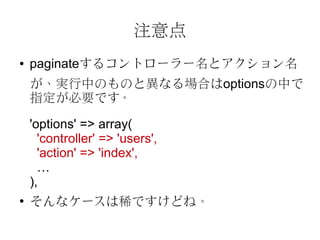 注意点
●   paginateするコントローラー名とアクション名
    が、実行中のものと異なる場合はoptionsの中で
    指定が必要です。

    'options' => array(
      'controller' => 'users',
      'action' => 'index',
      …
    ),
●
    そんなケースは稀ですけどね。
 