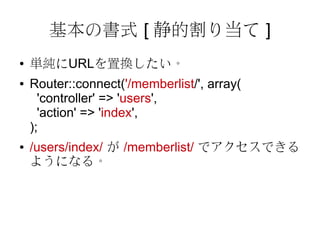 基本の書式 [ 静的割り当て ]
●   単純にURLを置換したい。
●   Router::connect('/memberlist/', array(
      'controller' => 'users',
      'action' => 'index',
    );
●   /users/index/ が /memberlist/ でアクセスできる
    ようになる。
 