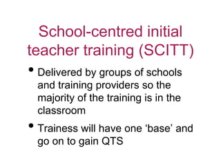 School-centred initial
teacher training (SCITT)
• Delivered by groups of schools
and training providers so the
majority of the training is in the
classroom
• Trainess will have one ‘base’ and
go on to gain QTS
 