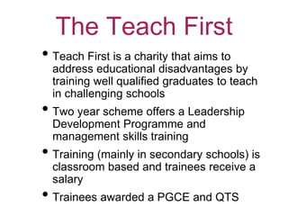 The Teach First
• Teach First is a charity that aims to
address educational disadvantages by
training well qualified graduates to teach
in challenging schools
• Two year scheme offers a Leadership
Development Programme and
management skills training
• Training (mainly in secondary schools) is
classroom based and trainees receive a
salary
• Trainees awarded a PGCE and QTS
 