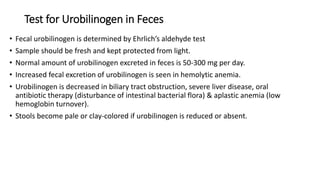 Test for Urobilinogen in Feces
• Fecal urobilinogen is determined by Ehrlich’s aldehyde test
• Sample should be fresh and kept protected from light.
• Normal amount of urobilinogen excreted in feces is 50-300 mg per day.
• Increased fecal excretion of urobilinogen is seen in hemolytic anemia.
• Urobilinogen is decreased in biliary tract obstruction, severe liver disease, oral
antibiotic therapy (disturbance of intestinal bacterial flora) & aplastic anemia (low
hemoglobin turnover).
• Stools become pale or clay-colored if urobilinogen is reduced or absent.
 