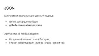 JSON
Библиотеки реализующие данный подход:
● github.com/pquerna/ffjson
● github.com/mailru/easyjson
Аргументы за mailru/easyjson:
● На данный момент самая быстрая;
● Гибкая конфигурация (auto to_snake_case и тд);
 