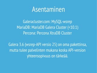 Asentaminen 
Galeracluster.com: MySQL-wsrep 
MariaDB: MariaDB Galera Cluster (<10.1) 
Percona: Percona XtraDB Cluster 
Galera 3.6 (wsrep-API versio 25) on oma pakettinsa, 
mutta tulee palvelinten mukana koska API-version 
yhteensopivuus on tärkeää. 
 