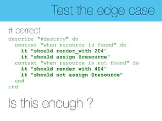 Test the edge case
# correct
describe "#destroy" do
  context "when resource is found" do
    it "should render_with 204"
    it "should assign @resource"
  context "when resource is not found" do
    it "should render with 404"
    it "should not assign @resource"
  end
end


Is this enough ?
 