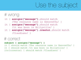 Use the subject
# wrong
it { assigns("message").should match
     /The resource name is Genoveffa/ }
it { assigns("message").should match
     /it was born in Billyville/ }
it { assigns("message").creator.should match
     /Claudiano/ }

# correct
subject { assigns("message") }
it { should match /The resource name is Genoveffa/ }
it { should match /it was born in Billyville/ }
its(:creator) { should match /Claudiano/ }
 