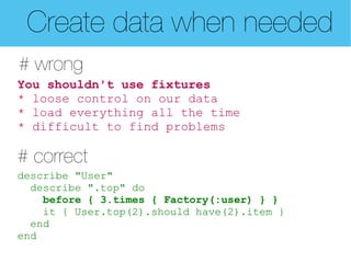 Create data when needed
# wrong
You shouldn't use fixtures
* loose control on our data
* load everything all the time
* difficult to find problems

# correct
describe "User"
  describe ".top" do
    before { 3.times { Factory(:user) } }
    it { User.top(2).should have(2).item }
  end
end
 