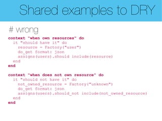 Shared examples to DRY
# wrong
context "when own resources" do
  it "should have it" do
    resource = Factory("user")
    do_get format: json
    assigns(users).should include(resource)
  end
end

context "when does not own resource" do
  it "should not have it" do
    not_owned_resource = Factory("unknown")
    do_get format: json
    assigns(users).should_not include(not_owned_resource)
  end
end
 