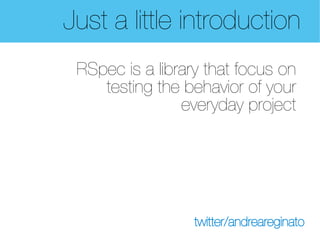 Just a little introduction
 RSpec is a library that focus on
    testing the behavior of your
                everyday project




                  twitter/andreareginato
 