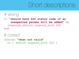 Short descriptions
# wrong
it "should have 422 status code if an
    unexpected params will be added" do
  response.should respond_with 422
end

# correct
context "when not valid"
  it { should respond_with 422 }
 