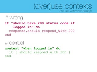 (over)use contexts
                          and use with/when as keys

# wrong
it "should have 200 status code if
    logged in" do
  response.should respond_with 200
end

# correct
context "when logged in" do
  it { should respond_with 200 }
end
 