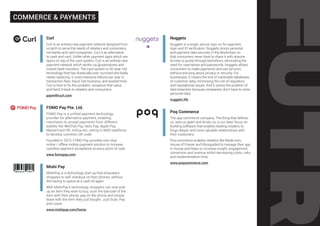 Curl
Curl is an entirely new payment network designed from
scratch to serve the needs of retailers and consumers,
not banks and card companies. Curl is an alternative
to cash and card. Unlike other payment apps which are
layers on top of the card system, Curl is an entirely new
payment network which works via @usernames and
instant bank transfers. The card system is 50-year-old
technology that has drastically over-survived and badly
needs replacing. It costs everyone billions per year in
transaction fees, fraud, lost business, and wasted time.
Curl is here to fix this problem, recapture that value,
and hand it back to retailers and consumers.
paywithcurl.com
FOMO Pay Pte. Ltd.
FOMO Pay is a unified payment technology
provider for alternative payment, enabling
merchants to accept payments from different
wallets like WeChat Pay, Nets Pay, Apple Pay,
MasterCard QR, mVisa etc, sitting in MAS taskforce
to develop common QR code.
Founded in 2015, FOMO Pay provides one-stop
online / offline mobile payment solution to increase
cashless payment acceptance at every point-of-sale.
www.fomopay.com
Mishi Pay
MishiPay is a technology start up that empowers
shoppers to self-checkout on their phones, without
the having to queue at a cash till again.
With MishiPay’s technology, shoppers can now pick
up an item they wish to buy, scan the barcode of the
item with their phone, pay on the phone and simply
leave with the item they just bought. Just Scan, Pay
and Leave.
www.mishipay.com/home
Nuggets
Nuggets is a single, secure sign-on for payment,
login and ID verification. Nuggets stores personal
and payment data securely in the blockchain so
that consumers never have to share it with anyone.
Access is purely through biometrics, eliminating the
need for usernames and passwords. Nuggets allows
consumers to make payments and use services
without worrying about privacy or security. For
businesses, it means the end of vulnerable databases
of customer data, minimising the risk of regulatory
and reputational issues. And it solves the problem of
data breaches because companies don’t have to store
personal data.
nuggets.life
Poq Commerce
The app commerce company. The thing that defines
us, sets us apart and drives us, is our laser focus on
building software that enables leading retailers to
forge deeper and more valuable relationships with
their customers.
Poq commerce enables retailers like Made.com,
House of Frasier and Missguided to manage their app
in-house and helps to increase insight, engagement,
conversion and revenue whilst decreasing costs, risks
and implementation time.
www.poqcommerce.com
COMMERCE & PAYMENTS
 