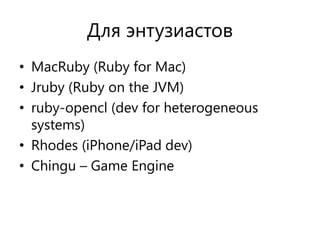 Для энтузиастов
• MacRuby (Ruby for Mac)
• Jruby (Ruby on the JVM)
• ruby-opencl (dev for heterogeneous
  systems)
• Rhodes (iPhone/iPad dev)
• Chingu – Game Engine
 