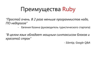 Преимущества Ruby
“Простой очень. В 2 раза меньше программистов надо,
ПО недорогое”
       - Евгения Казина (руководитель туристического стартапа)

“В целом язык обладает мощным синтаксисом блоков и
красотой строк”
                                          - Silentip, Google Q&A
 