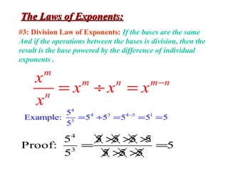 The Laws of Exponents:The Laws of Exponents:
#3: Division Law of Exponents: If the bases are the same
And if the operations between the bases is division, then the
result is the base powered by the difference of individual
exponents .
m
m n m n
n
x
x x x
x
−
= ÷ =
4
4 3 4 3 1
3
5
Example: 5 5 5 5 5
5
−
= ÷ = = =
4
3
5 5 5 5 5
Proof: 5
5 5 5 5
× × ×/
= =
× ×/
 