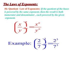 The Laws of Exponents:The Laws of Exponents:
#6: Quotient Law of Exponents: If the quotient of the bases
is powered by the same exponent, then the result is both
numerator and denominator , each powered by the given
exponent.
n n
n
x x
y y
 
= ÷
 
3 3
3
2 2
Example:
7 7
 
= ÷
 
 