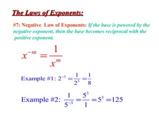 The Laws of Exponents:The Laws of Exponents:
#7: Negative Law of Exponents: If the base is powered by the
negative exponent, then the base becomes reciprocal with the
positive exponent.
1m
m
x
x
−
=
3
3
1 1
Example #1: 2
2 8
−
= =
3
3
3
1 5
Example #2: 5 125
5 1−
= = =
 