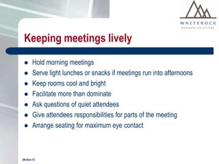 Keeping meetings lively









Hold morning meetings
Serve light lunches or snacks if meetings run into afternoons
Keep rooms cool and bright
Facilitate more than dominate
Ask questions of quiet attendees
Give attendees responsibilities for parts of the meeting
Arrange seating for maximum eye contact

28-Oct-13

 