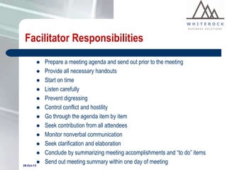 Facilitator Responsibilities











28-Oct-13



Prepare a meeting agenda and send out prior to the meeting
Provide all necessary handouts
Start on time
Listen carefully
Prevent digressing
Control conflict and hostility
Go through the agenda item by item
Seek contribution from all attendees
Monitor nonverbal communication
Seek clarification and elaboration
Conclude by summarizing meeting accomplishments and “to do” items
Send out meeting summary within one day of meeting

 