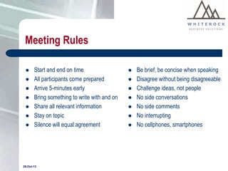 Meeting Rules








Start and end on time
All participants come prepared
Arrive 5-minutes early
Bring something to write with and on
Share all relevant information
Stay on topic
Silence will equal agreement

28-Oct-13









Be brief, be concise when speaking
Disagree without being disagreeable
Challenge ideas, not people
No side conversations
No side comments
No interrupting
No cellphones, smartphones

 