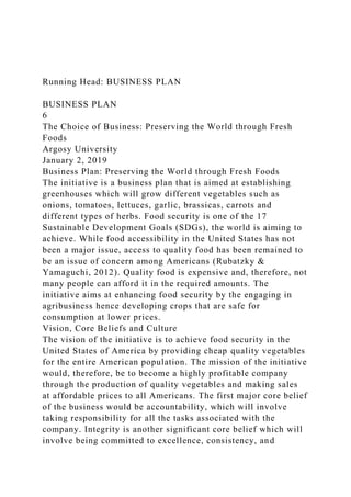 Running Head: BUSINESS PLAN
BUSINESS PLAN
6
The Choice of Business: Preserving the World through Fresh
Foods
Argosy University
January 2, 2019
Business Plan: Preserving the World through Fresh Foods
The initiative is a business plan that is aimed at establishing
greenhouses which will grow different vegetables such as
onions, tomatoes, lettuces, garlic, brassicas, carrots and
different types of herbs. Food security is one of the 17
Sustainable Development Goals (SDGs), the world is aiming to
achieve. While food accessibility in the United States has not
been a major issue, access to quality food has been remained to
be an issue of concern among Americans (Rubatzky &
Yamaguchi, 2012). Quality food is expensive and, therefore, not
many people can afford it in the required amounts. The
initiative aims at enhancing food security by the engaging in
agribusiness hence developing crops that are safe for
consumption at lower prices.
Vision, Core Beliefs and Culture
The vision of the initiative is to achieve food security in the
United States of America by providing cheap quality vegetables
for the entire American population. The mission of the initiative
would, therefore, be to become a highly profitable company
through the production of quality vegetables and making sales
at affordable prices to all Americans. The first major core belief
of the business would be accountability, which will involve
taking responsibility for all the tasks associated with the
company. Integrity is another significant core belief which will
involve being committed to excellence, consistency, and
 