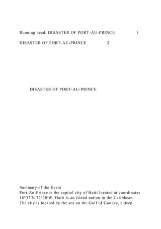 Running head: DISASTER OF PORT-AU-PRINCE 1
DISASTER OF PORT-AU-PRINCE 2
DISASTER OF PORT-AU-PRINCE
Summary of the Event
Port-Au-Prince is the capital city of Haiti located at coordinates
18°32′N 72°20′W. Haiti is an island nation in the Caribbean.
The city is located by the sea on the Gulf of Gonave, a deep
 