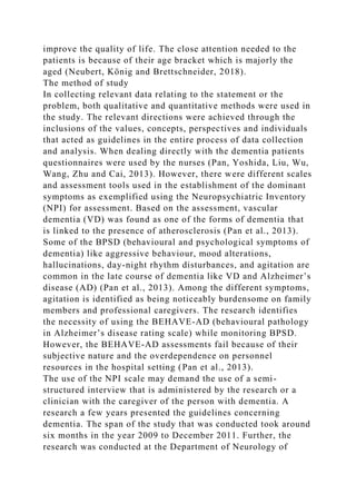 improve the quality of life. The close attention needed to the
patients is because of their age bracket which is majorly the
aged (Neubert, König and Brettschneider, 2018).
The method of study
In collecting relevant data relating to the statement or the
problem, both qualitative and quantitative methods were used in
the study. The relevant directions were achieved through the
inclusions of the values, concepts, perspectives and individuals
that acted as guidelines in the entire process of data collection
and analysis. When dealing directly with the dementia patients
questionnaires were used by the nurses (Pan, Yoshida, Liu, Wu,
Wang, Zhu and Cai, 2013). However, there were different scales
and assessment tools used in the establishment of the dominant
symptoms as exemplified using the Neuropsychiatric Inventory
(NPI) for assessment. Based on the assessment, vascular
dementia (VD) was found as one of the forms of dementia that
is linked to the presence of atherosclerosis (Pan et al., 2013).
Some of the BPSD (behavioural and psychological symptoms of
dementia) like aggressive behaviour, mood alterations,
hallucinations, day-night rhythm disturbances, and agitation are
common in the late course of dementia like VD and Alzheimer’s
disease (AD) (Pan et al., 2013). Among the different symptoms,
agitation is identified as being noticeably burdensome on family
members and professional caregivers. The research identifies
the necessity of using the BEHAVE-AD (behavioural pathology
in Alzheimer’s disease rating scale) while monitoring BPSD.
However, the BEHAVE-AD assessments fail because of their
subjective nature and the overdependence on personnel
resources in the hospital setting (Pan et al., 2013).
The use of the NPI scale may demand the use of a semi-
structured interview that is administered by the research or a
clinician with the caregiver of the person with dementia. A
research a few years presented the guidelines concerning
dementia. The span of the study that was conducted took around
six months in the year 2009 to December 2011. Further, the
research was conducted at the Department of Neurology of
 