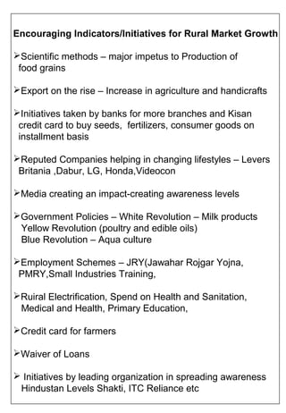 Encouraging Indicators/Initiatives for Rural Market Growth

Scientific methods – major impetus to Production of
 food grains

Export on the rise – Increase in agriculture and handicrafts

Initiatives taken by banks for more branches and Kisan
 credit card to buy seeds, fertilizers, consumer goods on
 installment basis

Reputed Companies helping in changing lifestyles – Levers
 Britania ,Dabur, LG, Honda,Videocon

Media creating an impact-creating awareness levels

Government Policies – White Revolution – Milk products
 Yellow Revolution (poultry and edible oils)
 Blue Revolution – Aqua culture

Employment Schemes – JRY(Jawahar Rojgar Yojna,
 PMRY,Small Industries Training,

Ruiral Electrification, Spend on Health and Sanitation,
 Medical and Health, Primary Education,

Credit card for farmers

Waiver of Loans

 Initiatives by leading organization in spreading awareness
 Hindustan Levels Shakti, ITC Reliance etc
 