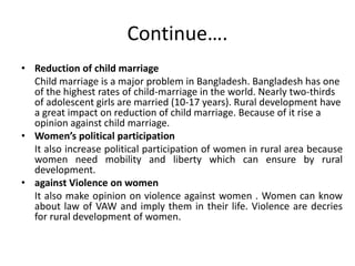 Continue….
• Reduction of child marriage
Child marriage is a major problem in Bangladesh. Bangladesh has one
of the highest rates of child-marriage in the world. Nearly two-thirds
of adolescent girls are married (10-17 years). Rural development have
a great impact on reduction of child marriage. Because of it rise a
opinion against child marriage.
• Women’s political participation
It also increase political participation of women in rural area because
women need mobility and liberty which can ensure by rural
development.
• against Violence on women
It also make opinion on violence against women . Women can know
about law of VAW and imply them in their life. Violence are decries
for rural development of women.
 